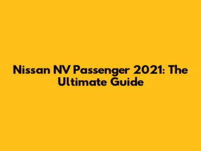 Nissan NV Passenger 2021: The Ultimate Guide