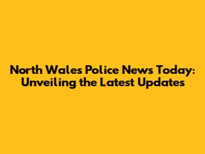 North Wales Police News Today: Unveiling the Latest Updates
