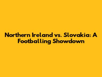 Northern Ireland vs. Slovakia: A Footballing Showdown