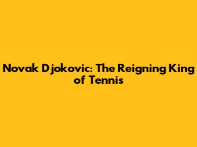 Novak Djokovic: The Reigning King of Tennis