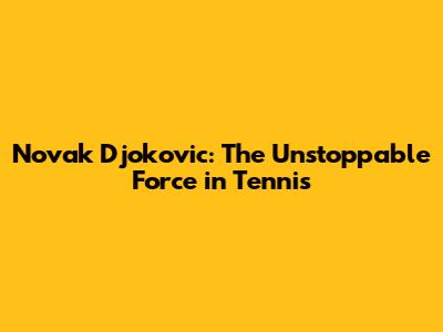 Novak Djokovic: The Unstoppable Force in Tennis