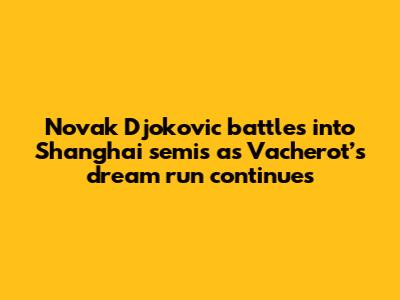 Novak Djokovic battles into Shanghai semis as Vacherot’s dream run continues