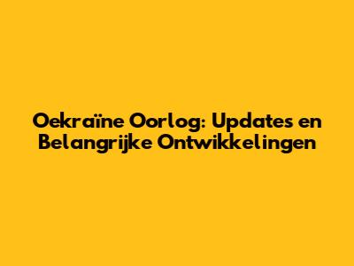 Oekraïne Oorlog: Updates en Belangrijke Ontwikkelingen