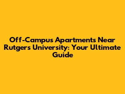 Off-Campus Apartments Near Rutgers University: Your Ultimate Guide