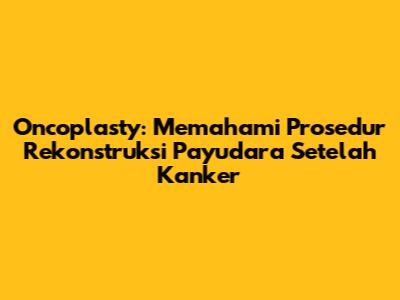 Oncoplasty: Memahami Prosedur Rekonstruksi Payudara Setelah Kanker