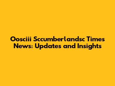 Oosciii Sccumberlandsc Times News: Updates and Insights