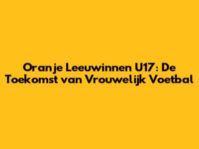 Oranje Leeuwinnen U17: De Toekomst van Vrouwelijk Voetbal