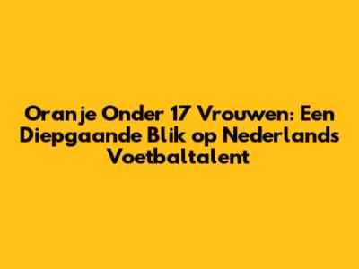 Oranje Onder 17 Vrouwen: Een Diepgaande Blik op Nederlands Voetbaltalent