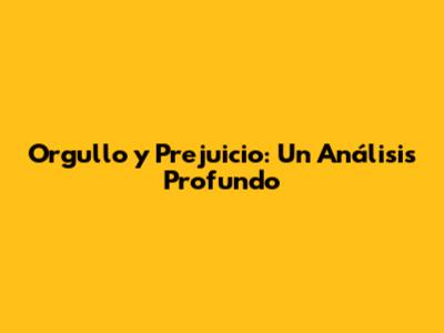 Orgullo y Prejuicio: Un Análisis Profundo