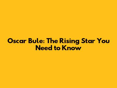 Oscar Bule: The Rising Star You Need to Know