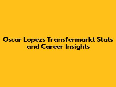 Oscar Lopez's Transfermarkt Stats and Career Insights