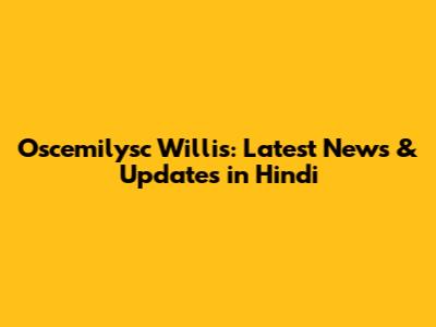Oscemilysc Willis: Latest News & Updates in Hindi