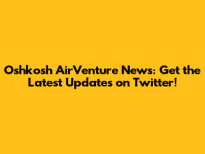 Oshkosh AirVenture News: Get the Latest Updates on Twitter!