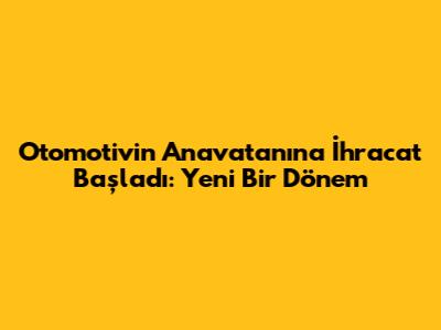 Otomotivin Anavatanına İhracat Başladı: Yeni Bir Dönem