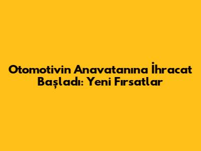 Otomotivin Anavatanına İhracat Başladı: Yeni Fırsatlar