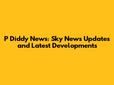 P Diddy News: Sky News Updates and Latest Developments