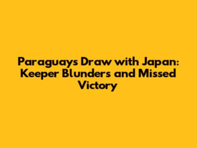 Paraguay's Draw with Japan: Keeper Blunders and Missed Victory