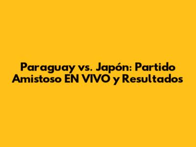 Paraguay vs. Japón: Partido Amistoso EN VIVO y Resultados
