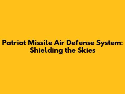 Patriot Missile Air Defense System: Shielding the Skies