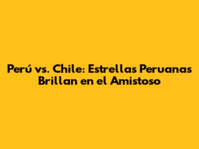 Perú vs. Chile: Estrellas Peruanas Brillan en el Amistoso