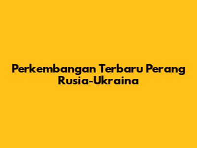 Perkembangan Terbaru Perang Rusia-Ukraina