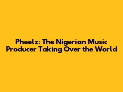 Pheelz: The Nigerian Music Producer Taking Over the World