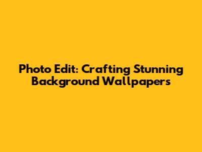 Photo Edit: Crafting Stunning Background Wallpapers