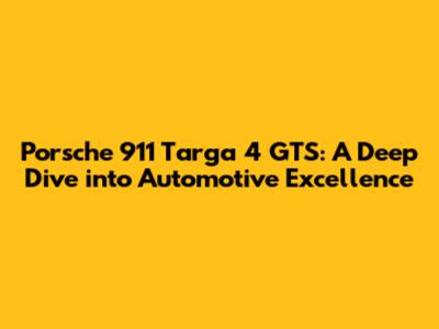 Porsche 911 Targa 4 GTS: A Deep Dive into Automotive Excellence