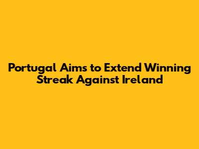 Portugal Aims to Extend Winning Streak Against Ireland