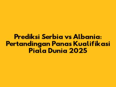 Prediksi Serbia vs Albania: Pertandingan Panas Kualifikasi Piala Dunia 2025