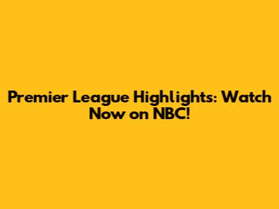 Premier League Highlights: Watch Now on NBC!