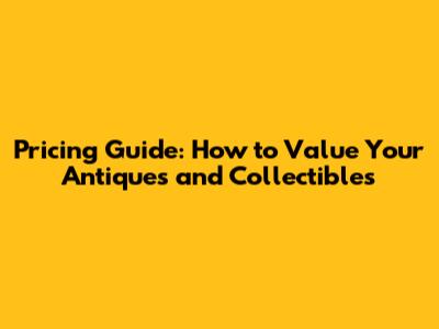 Pricing Guide: How to Value Your Antiques and Collectibles