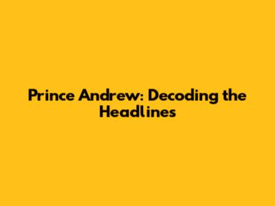 Prince Andrew: Decoding the Headlines
