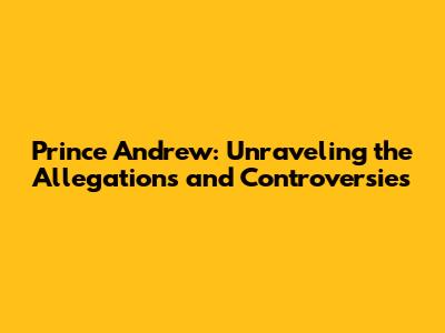 Prince Andrew: Unraveling the Allegations and Controversies