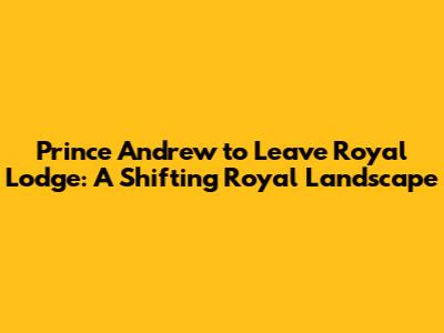 Prince Andrew to Leave Royal Lodge: A Shifting Royal Landscape