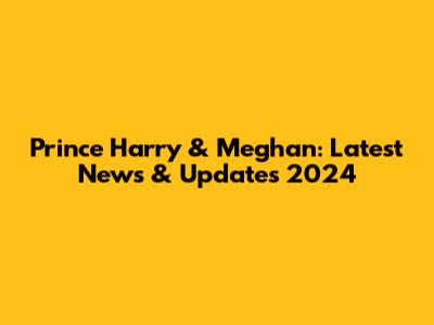 Prince Harry & Meghan: Latest News & Updates 2024