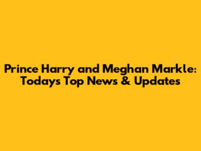 Prince Harry and Meghan Markle: Today's Top News & Updates