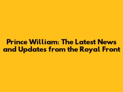 Prince William: The Latest News and Updates from the Royal Front