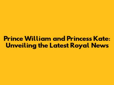 Prince William and Princess Kate: Unveiling the Latest Royal News