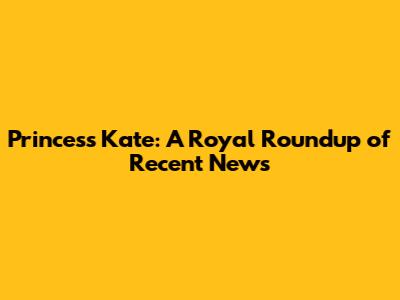 Princess Kate: A Royal Roundup of Recent News