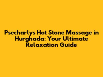 Psecharly's Hot Stone Massage in Hurghada: Your Ultimate Relaxation Guide