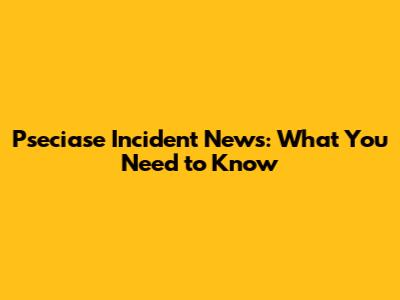 Pseciase Incident News: What You Need to Know