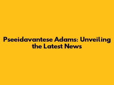 Pseeidavantese Adams: Unveiling the Latest News