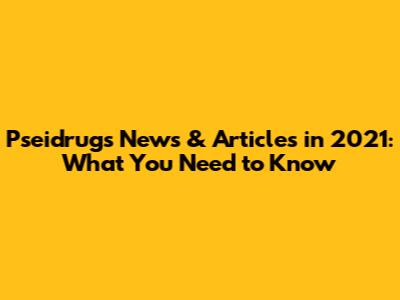 Pseidrugs News & Articles in 2021: What You Need to Know