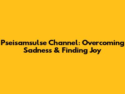 Pseisamsulse Channel: Overcoming Sadness & Finding Joy