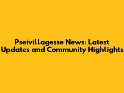 Pseivillagesse News: Latest Updates and Community Highlights