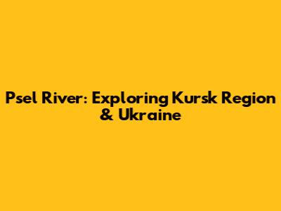 Psel River: Exploring Kursk Region & Ukraine