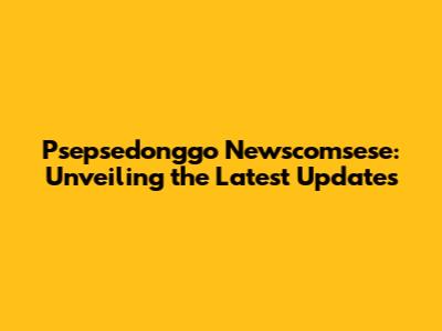 Psepsedonggo Newscomsese: Unveiling the Latest Updates