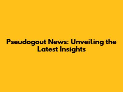Pseudogout News: Unveiling the Latest Insights