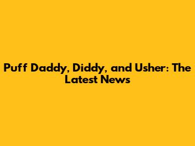 Puff Daddy, Diddy, and Usher: The Latest News